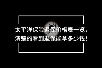 太平洋保險退保價格表一覽，清楚的看到退保能拿多少錢！