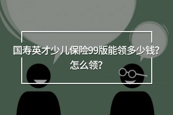國(guó)壽英才少兒保險(xiǎn)99版能領(lǐng)多少錢？怎么領(lǐng)？