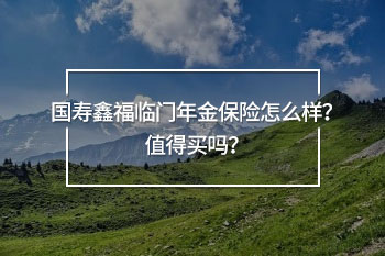 國壽鑫福臨門年金保險怎么樣？值得買嗎？
