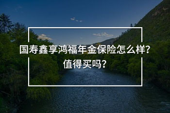 國壽鑫享鴻福年金保險怎么樣？值得買嗎？