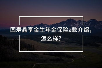 國壽鑫享金生年金保險a款介紹，怎么樣？
