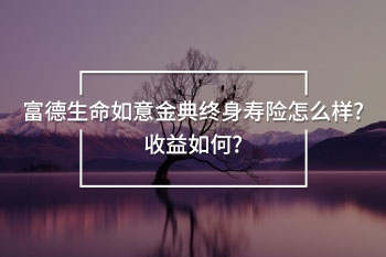 富德生命如意金典終身壽險(xiǎn)怎么樣?收益如何?