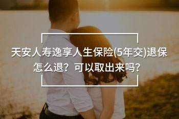 天安人壽逸享人生保險(5年交)退保怎么退？可以取出來嗎？