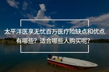 太平洋醫(yī)享無憂百萬醫(yī)療險(xiǎn)缺點(diǎn)和優(yōu)點(diǎn)有哪些？適合哪些人購買呢？