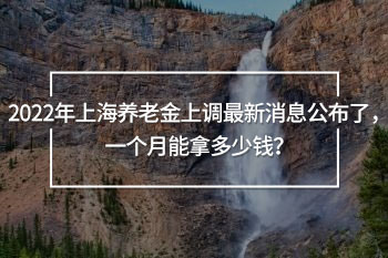 2022年上海養(yǎng)老金上調(diào)最新消息公布
