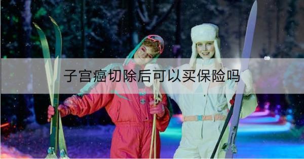 子宮癌切除后可以買保險嗎？附帶一款優(yōu)質產品