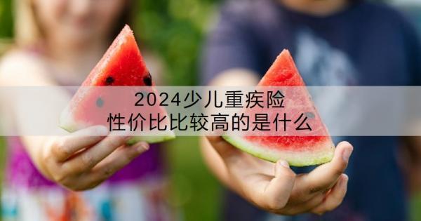 2024少兒重疾險(xiǎn)性?xún)r(jià)比比較高的是什么？少兒重疾險(xiǎn)有沒(méi)有必要買(mǎi)？