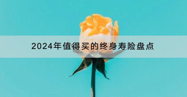 2024年值得買的終身壽險盤點(diǎn)有哪些？什么年齡買終身壽險好？