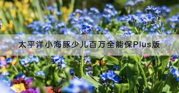 太平洋小海豚少兒百萬全能保Plus版有哪些投保要求？保什么？
