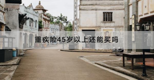重疾險45歲以上還能買嗎？有什么產(chǎn)品推薦？