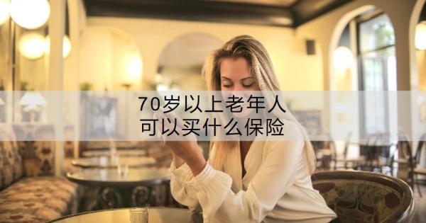 70歲以上老年人可以買什么保險？老年人買保險要注意什么？