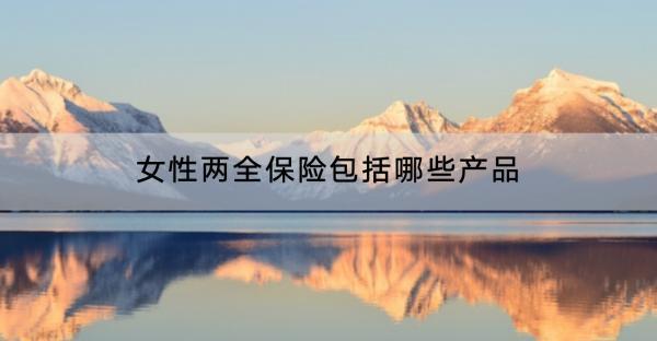 女性兩全保險(xiǎn)包括哪些產(chǎn)品？包括哪些產(chǎn)品？
