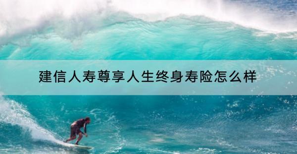 建信人壽尊享人生終身壽險怎么樣？靠的住嗎？