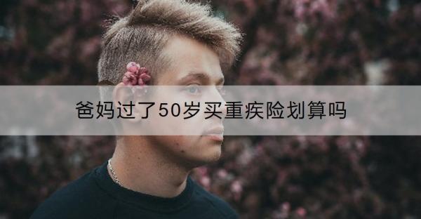 爸媽過(guò)了50歲買重疾險(xiǎn)劃算嗎？過(guò)了50歲買什么保險(xiǎn)好呢？
