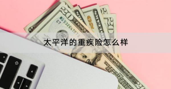 太平洋的重疾險(xiǎn)怎么樣？哪些值得買？