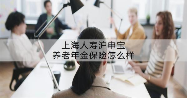 上海人壽滬申寶養(yǎng)老年金保險怎么樣？值不值得買呢？