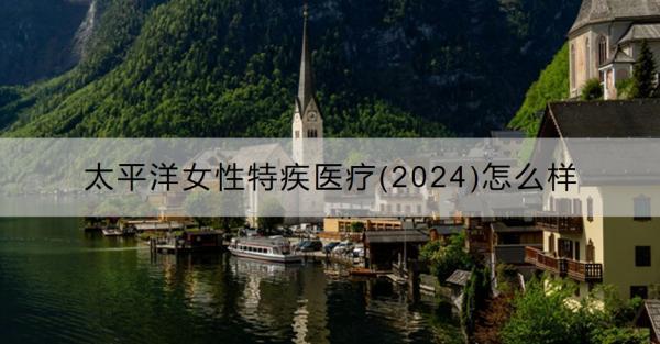 太平洋女性特疾醫(yī)療(2024)怎么樣？值得買嗎？