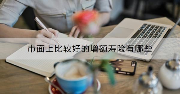 市面上比較好的增額壽險(xiǎn)有哪些？買增額壽險(xiǎn)的最佳年齡是什么？