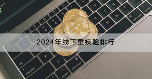 2024年線下重疾險(xiǎn)排行如何？哪些人不適合買線下重疾險(xiǎn)？