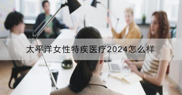 太平洋女性特疾醫(yī)療2024怎么樣