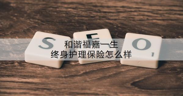 和諧福嘉一生終身護(hù)理保險(xiǎn)怎么樣？有什么特色？
