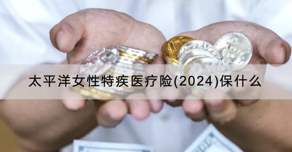 太平洋女性特疾醫(yī)療險(xiǎn)(2024)保什么？有什么特色？