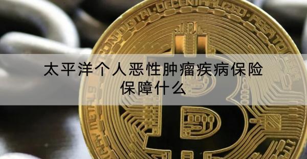 太平洋個人惡性腫瘤疾病保險保障什么？有什么優(yōu)點？