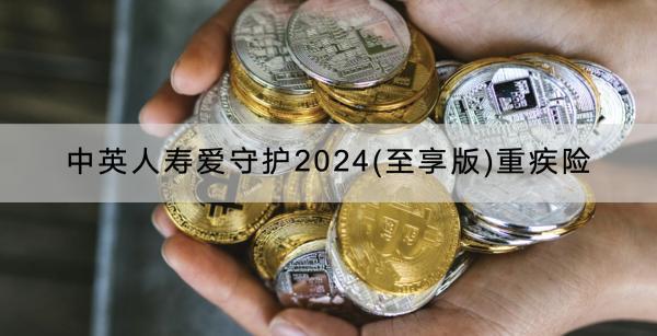 中英人壽愛守護2024(至享版)重疾險介紹，怎么賠？