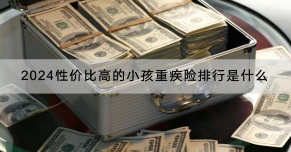 2024性價(jià)比高的小孩重疾險(xiǎn)排行是什么？購買需要注意什么？