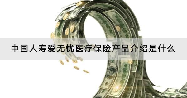 中國人壽愛無憂醫(yī)療保險產(chǎn)品介紹是什么？怎么購買？