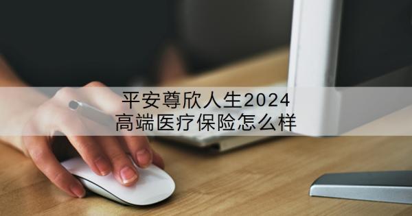 平安尊欣人生2024高端醫(yī)療保險(xiǎn)怎么樣？價(jià)格貴嗎？