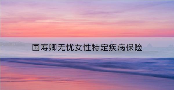 國壽卿無憂女性特定疾病保險表現(xiàn)如何？要交多少錢？