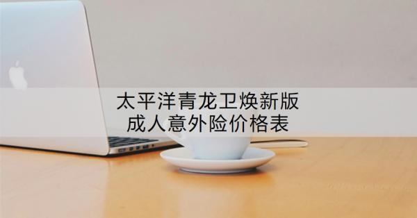太平洋青龍衛(wèi)煥新版成人意外險價格表？有哪些特色？