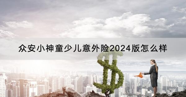 眾安小神童少兒意外險(xiǎn)2024版怎么樣？有哪些保障？