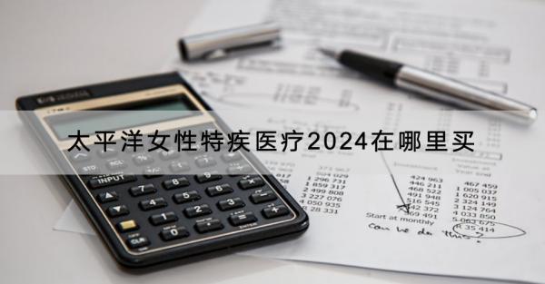 太平洋女性特疾醫(yī)療2024在哪里買？有什么產(chǎn)品推薦？