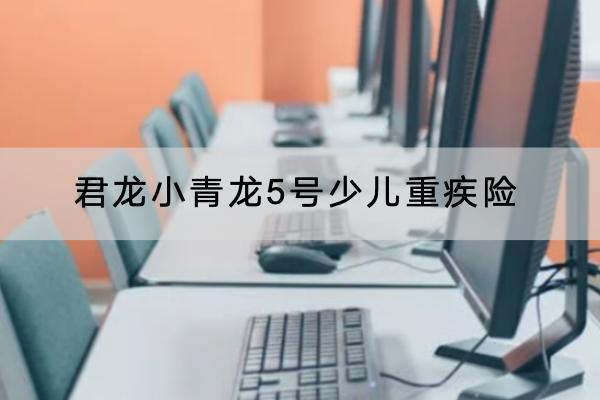 君龍小青龍5號少兒重疾險最新產(chǎn)品介紹，有哪些保障？