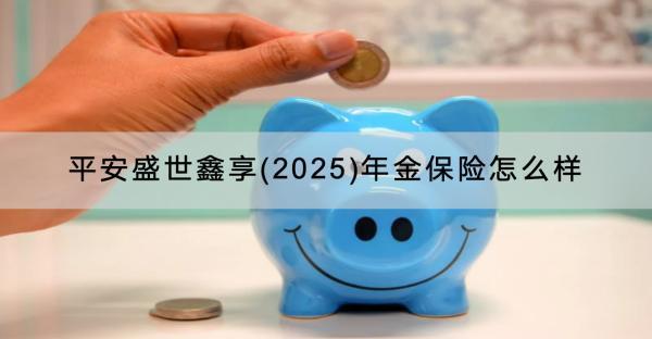 平安盛世鑫享(2025)年金保險(xiǎn)怎么樣？可靠嗎？