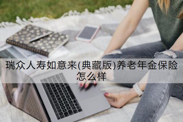 瑞眾人壽如意來(典藏版)養(yǎng)老年金保險(xiǎn)怎么樣？有哪些優(yōu)勢(shì)？