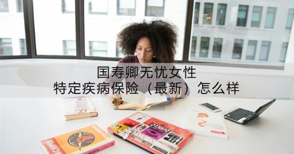 國壽卿無憂女性特定疾病保險（最新）怎么樣？附條款介紹！