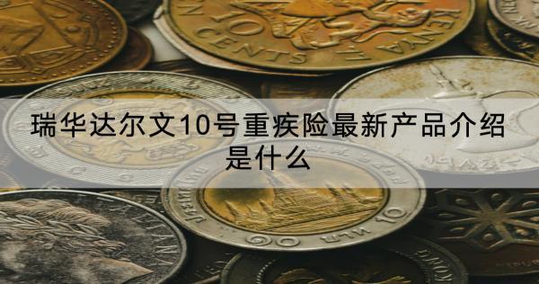 瑞華達(dá)爾文10號(hào)重疾險(xiǎn)最新產(chǎn)品介紹是什么？有什么優(yōu)點(diǎn)？