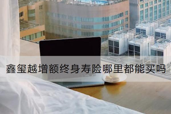 鑫璽越增額終身壽險哪里都能買嗎？有什么優(yōu)勢？