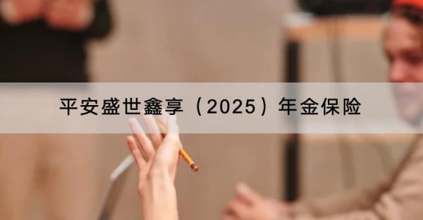 平安盛世鑫享（2025）年金保險(xiǎn)產(chǎn)品介紹，有哪些保障內(nèi)容？