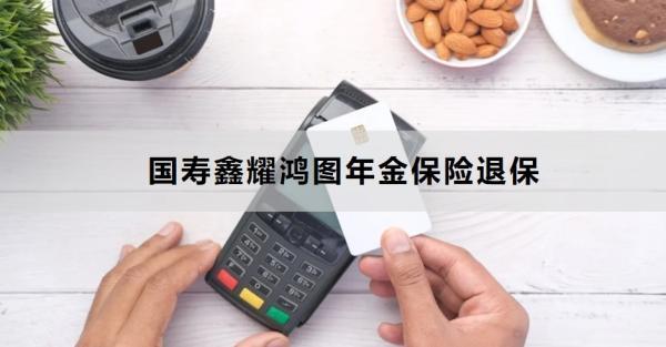 國壽鑫耀鴻圖年金保險(xiǎn)退保方式有哪些？退保需要多久的時(shí)間？