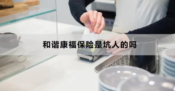 和諧康福保險(xiǎn)是坑人的嗎？三個(gè)方面帶你全面了解