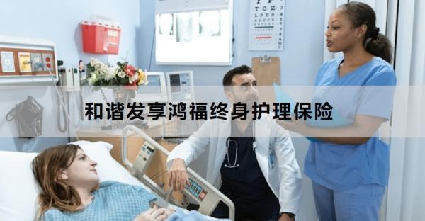 和諧發(fā)享鴻福終身護(hù)理保險(xiǎn)產(chǎn)品介紹，基本信息+產(chǎn)品保障