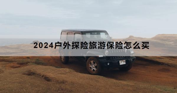 2024戶外探險(xiǎn)旅游保險(xiǎn)怎么買？推薦買什么？