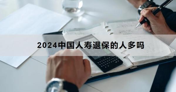 2024中國人壽退保的人多嗎？退保怎么退？