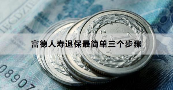 富德人壽退保最簡單三個步驟是什么？退保需要多久的時間？