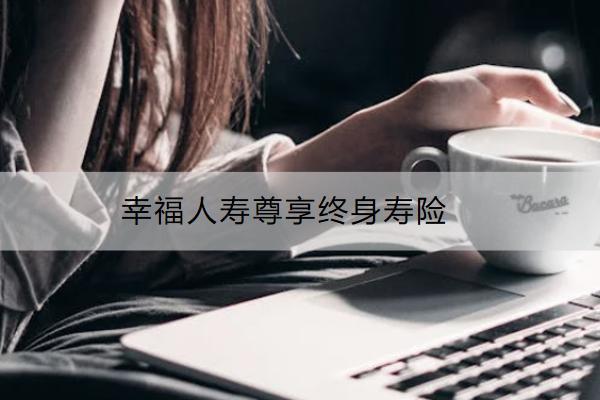 幸福人壽尊享終身壽險怎么樣？保什么？