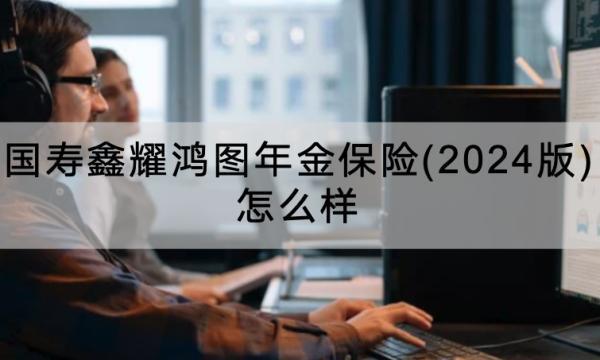 國壽鑫耀鴻圖年金保險(xiǎn)(2024版)怎么樣？怎么買？